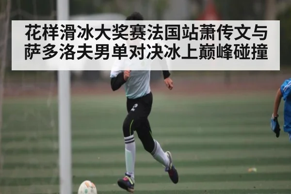 花样滑冰大奖赛法国站萧传文与萨多洛夫男单对决冰上巅峰碰撞