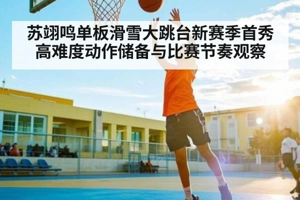 苏翊鸣单板滑雪大跳台新赛季首秀高难度动作储备与比赛节奏观察